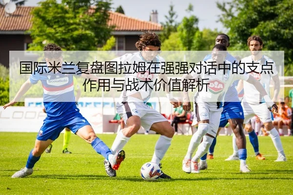 国际米兰复盘图拉姆在强强对话中的支点作用与战术价值解析