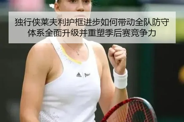 独行侠莱夫利护框进步如何带动全队防守体系全面升级并重塑季后赛竞争力