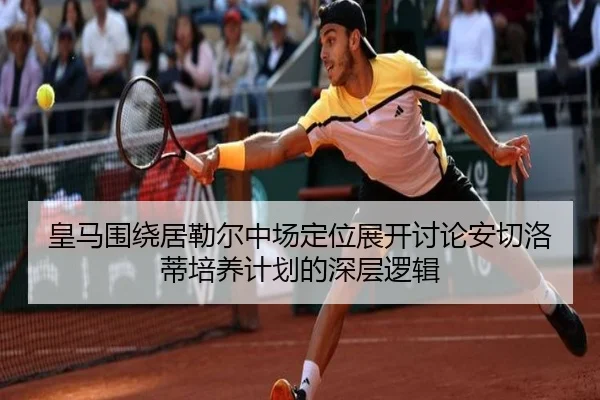 皇马围绕居勒尔中场定位展开讨论安切洛蒂培养计划的深层逻辑