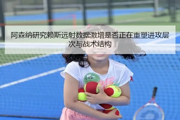阿森纳研究赖斯远射数据激增是否正在重塑进攻层次与战术结构