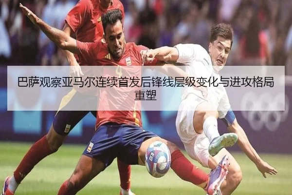 巴萨观察亚马尔连续首发后锋线层级变化与进攻格局重塑