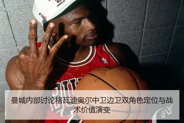 曼城内部讨论格瓦迪奥尔中卫边卫双角色定位与战术价值演变