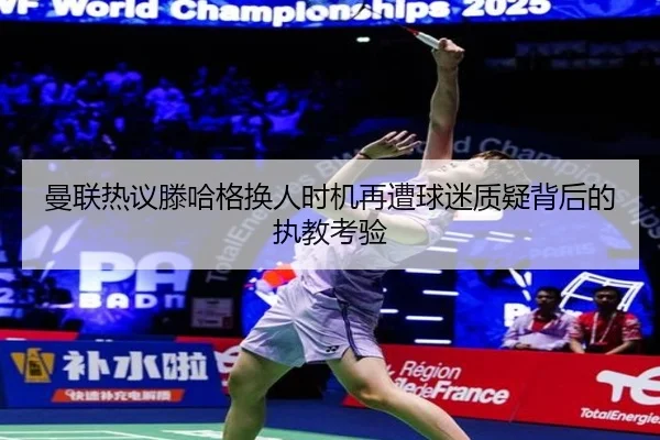 曼联热议滕哈格换人时机再遭球迷质疑背后的执教考验