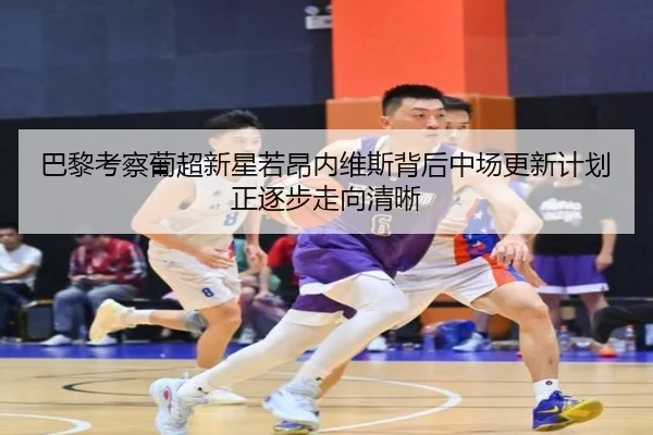 巴黎考察葡超新星若昂内维斯背后中场更新计划正逐步走向清晰