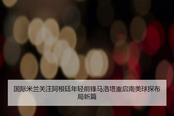 国际米兰关注阿根廷年轻前锋马洛塔重启南美球探布局新篇