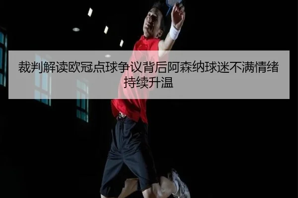 裁判解读欧冠点球争议背后阿森纳球迷不满情绪持续升温